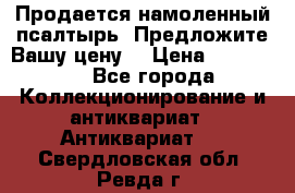 Продается намоленный псалтырь. Предложите Вашу цену! › Цена ­ 600 000 - Все города Коллекционирование и антиквариат » Антиквариат   . Свердловская обл.,Ревда г.